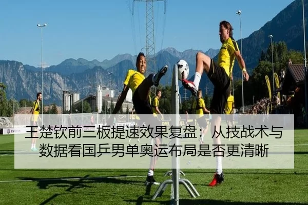 王楚钦前三板提速效果复盘：从技战术与数据看国乒男单奥运布局是否更清晰