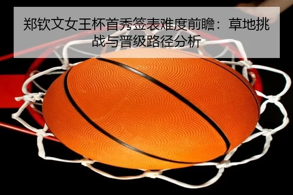 郑钦文女王杯首秀签表难度前瞻：草地挑战与晋级路径分析